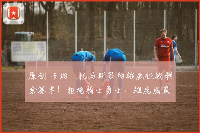 原创 卡姆・托马斯签约雄鹿征战剩余赛季！拒绝骑士勇士，雄鹿成最优选