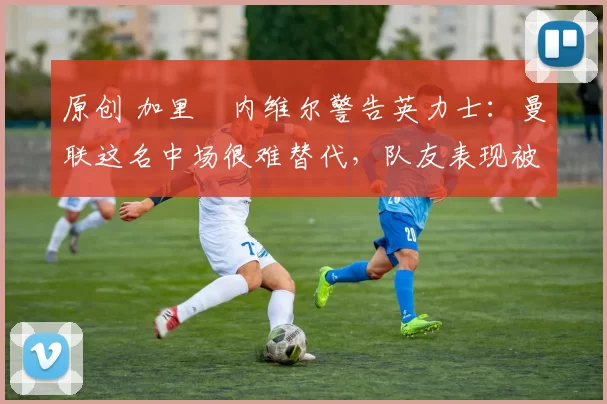 原创 加里・内维尔警告英力士:曼联这名中场很难替代,队友表现被赞 “离谱”