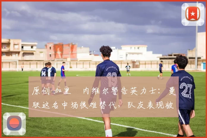 原创 加里・内维尔警告英力士：曼联这名中场很难替代，队友表现被赞 “离谱”