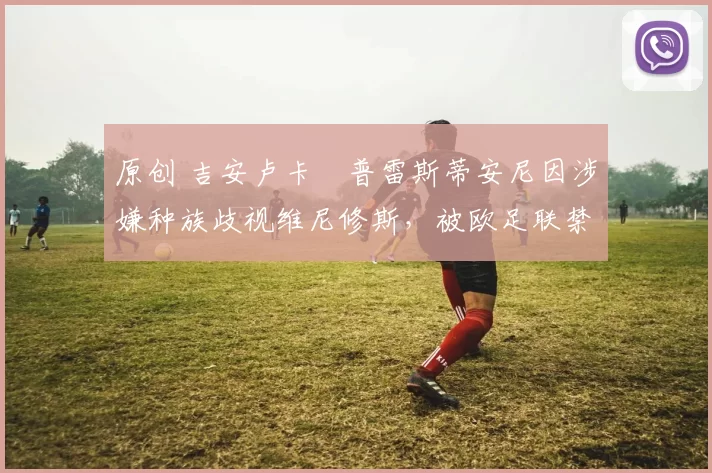 原创 吉安卢卡・普雷斯蒂安尼因涉嫌种族歧视维尼修斯,被欧足联禁赛