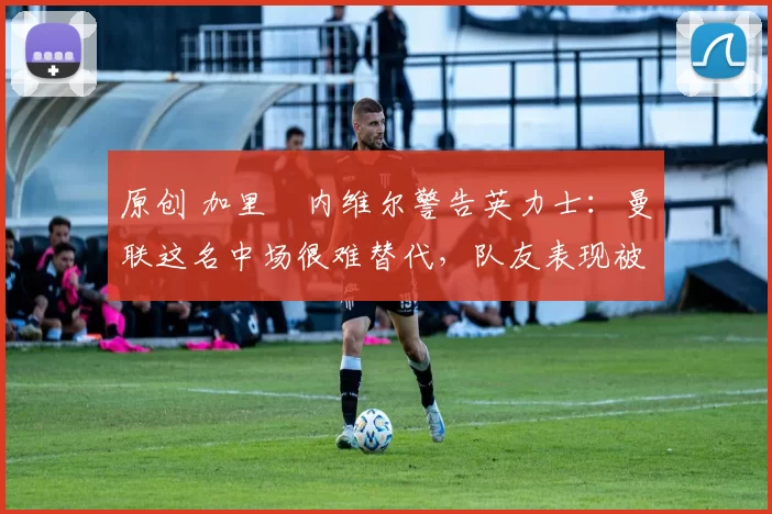原创 加里・内维尔警告英力士：曼联这名中场很难替代，队友表现被赞 “离谱”