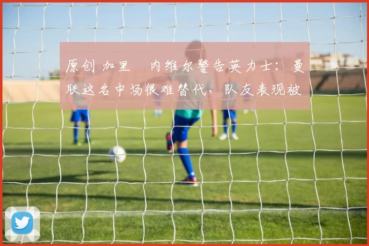 原创 加里・内维尔警告英力士：曼联这名中场很难替代，队友表现被赞 “离谱”