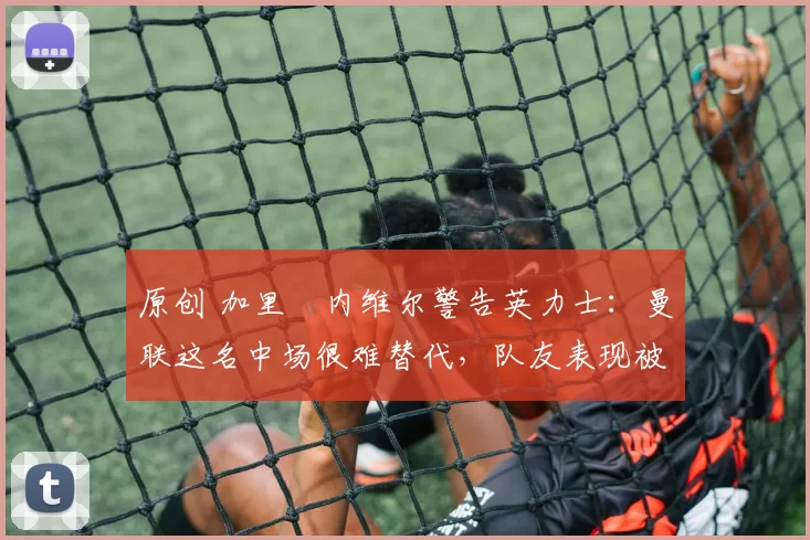 原创 加里・内维尔警告英力士：曼联这名中场很难替代，队友表现被赞 “离谱”