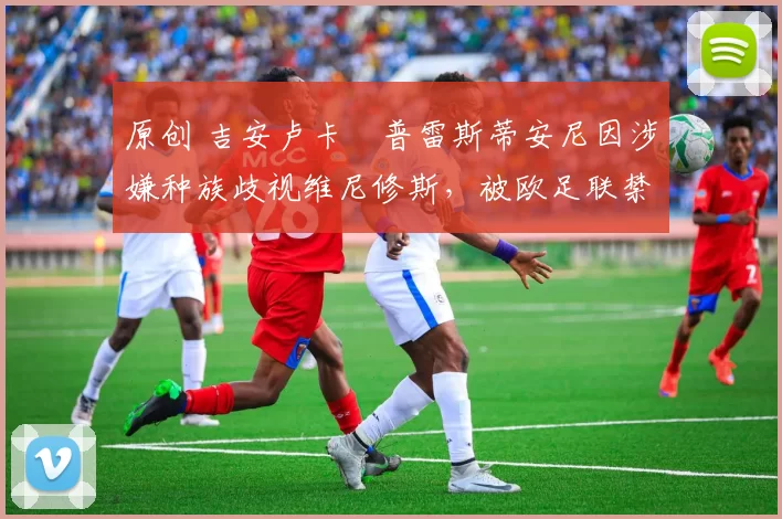 原创 吉安卢卡・普雷斯蒂安尼因涉嫌种族歧视维尼修斯，被欧足联禁赛