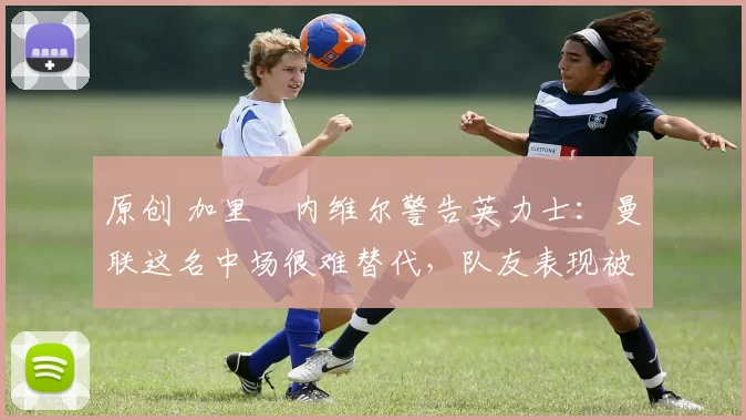 原创 加里・内维尔警告英力士：曼联这名中场很难替代，队友表现被赞 “离谱”