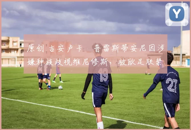 原创 吉安卢卡・普雷斯蒂安尼因涉嫌种族歧视维尼修斯,被欧足联禁赛