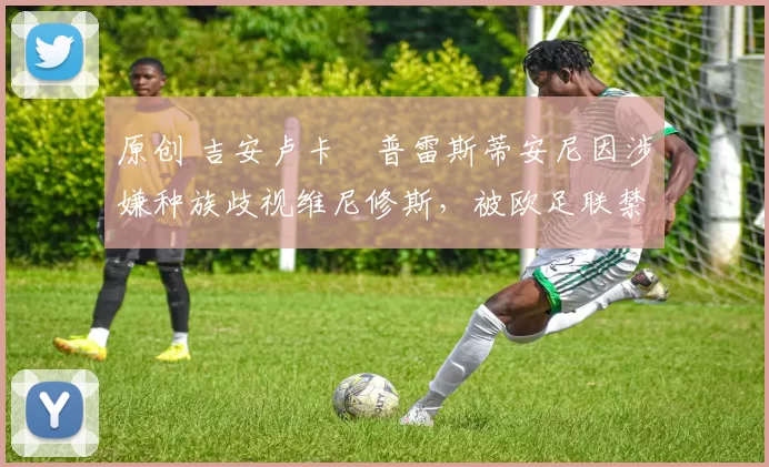 原创 吉安卢卡・普雷斯蒂安尼因涉嫌种族歧视维尼修斯,被欧足联禁赛