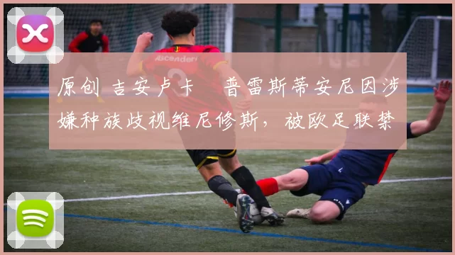 原创 吉安卢卡・普雷斯蒂安尼因涉嫌种族歧视维尼修斯，被欧足联禁赛