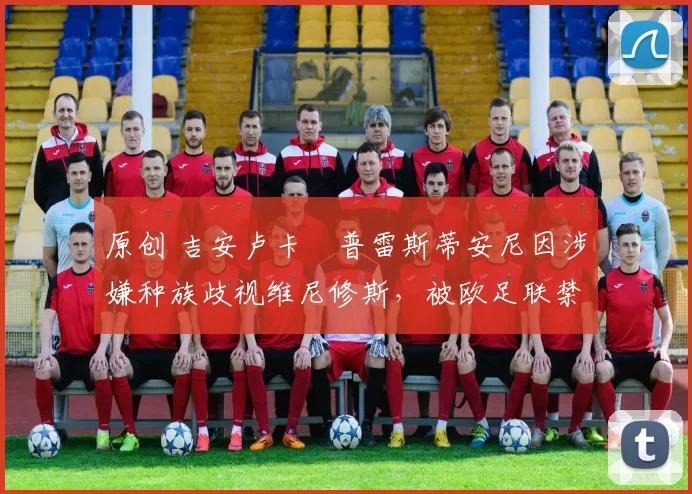 原创 吉安卢卡・普雷斯蒂安尼因涉嫌种族歧视维尼修斯，被欧足联禁赛