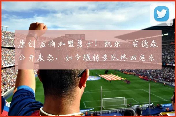 原创 后悔加盟勇士！凯尔・安德森公开表态，如今辗转多队终回老东家