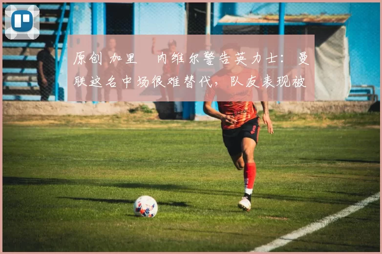 原创 加里・内维尔警告英力士：曼联这名中场很难替代，队友表现被赞 “离谱”