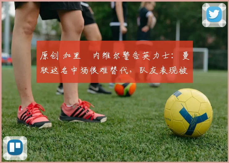 原创 加里・内维尔警告英力士:曼联这名中场很难替代,队友表现被赞 “离谱”