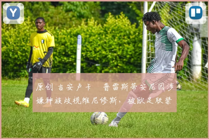 原创 吉安卢卡・普雷斯蒂安尼因涉嫌种族歧视维尼修斯，被欧足联禁赛