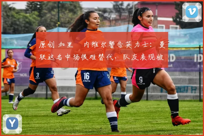 原创 加里・内维尔警告英力士：曼联这名中场很难替代，队友表现被赞 “离谱”