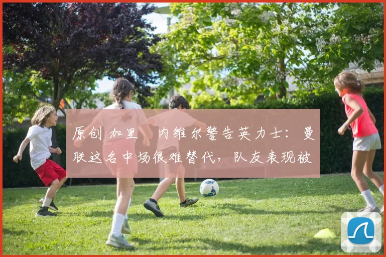 原创 加里・内维尔警告英力士：曼联这名中场很难替代，队友表现被赞 “离谱”