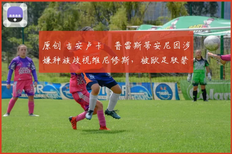 原创 吉安卢卡・普雷斯蒂安尼因涉嫌种族歧视维尼修斯，被欧足联禁赛