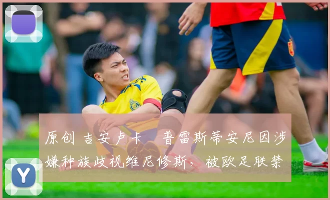 原创 吉安卢卡・普雷斯蒂安尼因涉嫌种族歧视维尼修斯,被欧足联禁赛