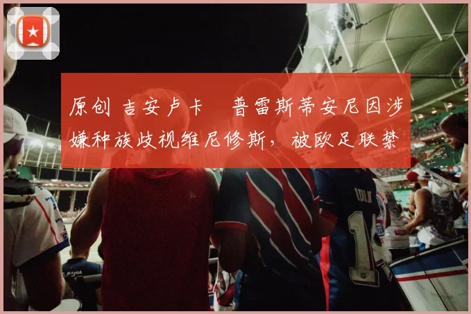 原创 吉安卢卡・普雷斯蒂安尼因涉嫌种族歧视维尼修斯,被欧足联禁赛