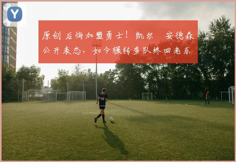 原创 后悔加盟勇士！凯尔・安德森公开表态，如今辗转多队终回老东家