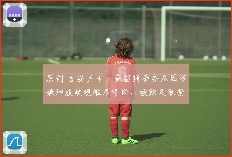 原创 吉安卢卡・普雷斯蒂安尼因涉嫌种族歧视维尼修斯，被欧足联禁赛