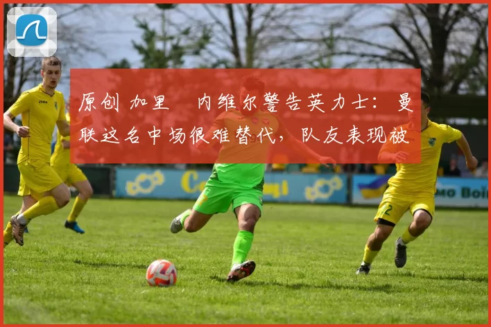 原创 加里・内维尔警告英力士：曼联这名中场很难替代，队友表现被赞 “离谱”