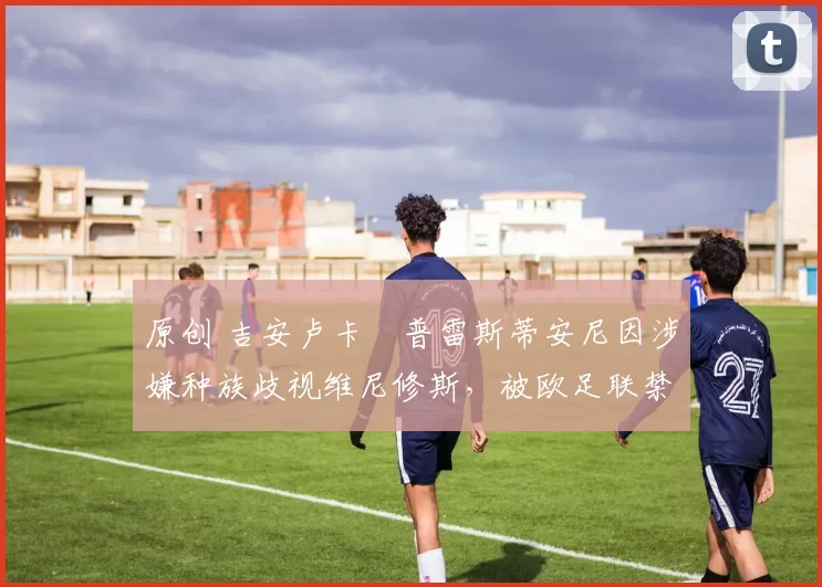 原创 吉安卢卡・普雷斯蒂安尼因涉嫌种族歧视维尼修斯，被欧足联禁赛