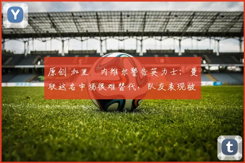 原创 加里・内维尔警告英力士：曼联这名中场很难替代，队友表现被赞 “离谱”