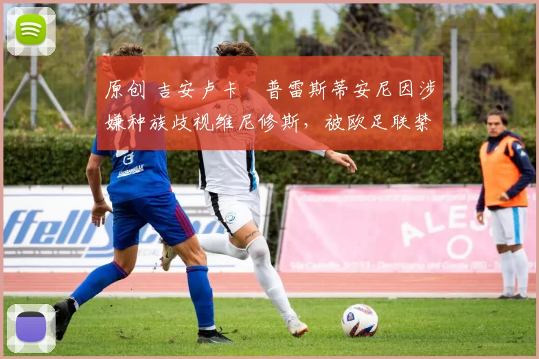 原创 吉安卢卡・普雷斯蒂安尼因涉嫌种族歧视维尼修斯，被欧足联禁赛