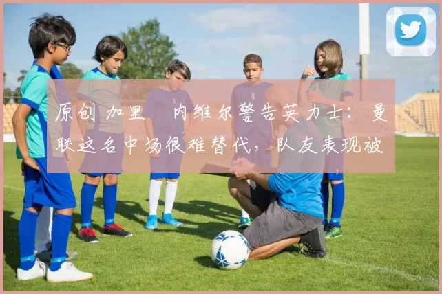 原创 加里・内维尔警告英力士:曼联这名中场很难替代,队友表现被赞 “离谱”