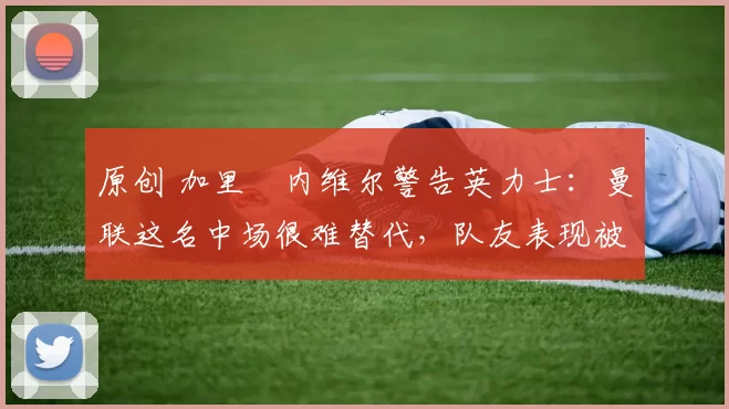 原创 加里・内维尔警告英力士：曼联这名中场很难替代，队友表现被赞 “离谱”