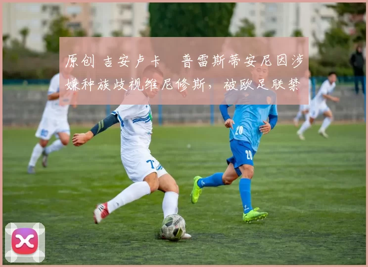 原创 吉安卢卡・普雷斯蒂安尼因涉嫌种族歧视维尼修斯，被欧足联禁赛