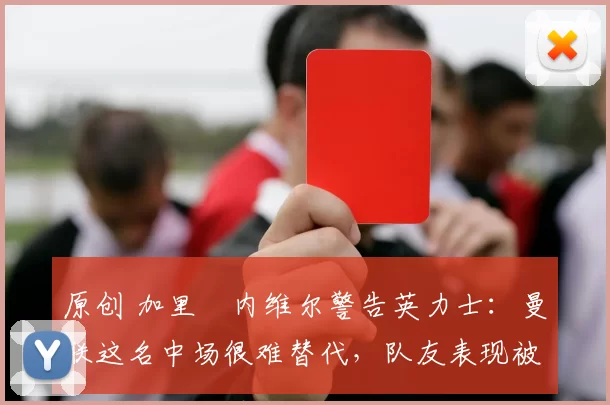 原创 加里・内维尔警告英力士：曼联这名中场很难替代，队友表现被赞 “离谱”