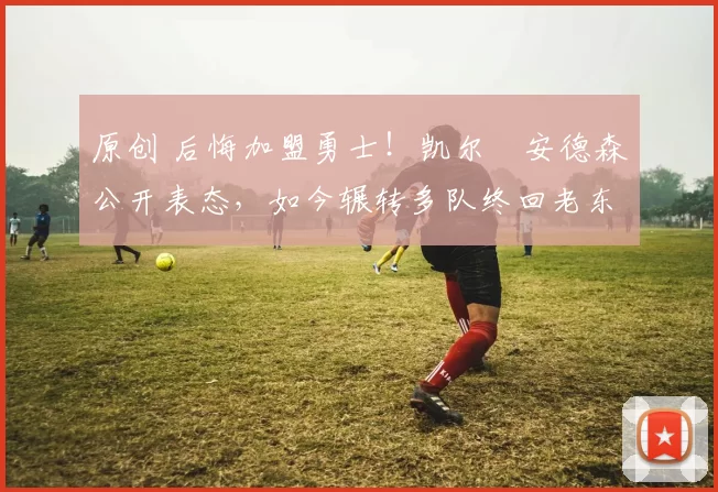 原创 后悔加盟勇士!凯尔・安德森公开表态,如今辗转多队终回老东家