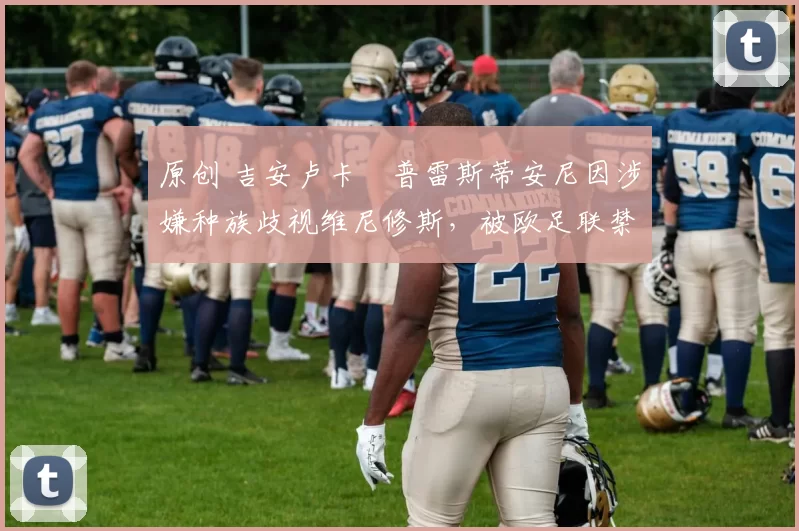 原创 吉安卢卡・普雷斯蒂安尼因涉嫌种族歧视维尼修斯，被欧足联禁赛