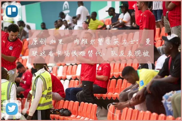 原创 加里・内维尔警告英力士：曼联这名中场很难替代，队友表现被赞 “离谱”