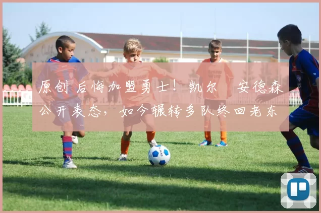 原创 后悔加盟勇士！凯尔・安德森公开表态，如今辗转多队终回老东家