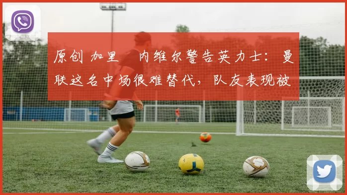 原创 加里・内维尔警告英力士：曼联这名中场很难替代，队友表现被赞 “离谱”