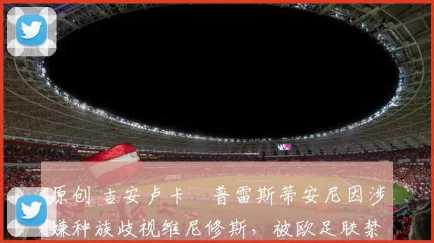 原创 吉安卢卡・普雷斯蒂安尼因涉嫌种族歧视维尼修斯,被欧足联禁赛