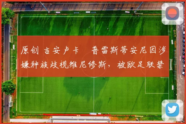 原创 吉安卢卡・普雷斯蒂安尼因涉嫌种族歧视维尼修斯，被欧足联禁赛