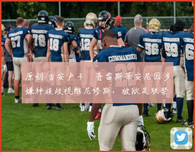 原创 吉安卢卡・普雷斯蒂安尼因涉嫌种族歧视维尼修斯，被欧足联禁赛