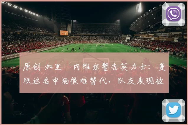 原创 加里・内维尔警告英力士：曼联这名中场很难替代，队友表现被赞 “离谱”