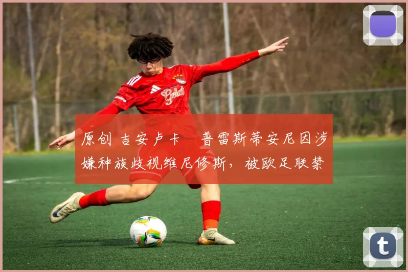 原创 吉安卢卡・普雷斯蒂安尼因涉嫌种族歧视维尼修斯，被欧足联禁赛