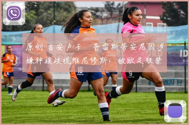 原创 吉安卢卡・普雷斯蒂安尼因涉嫌种族歧视维尼修斯，被欧足联禁赛