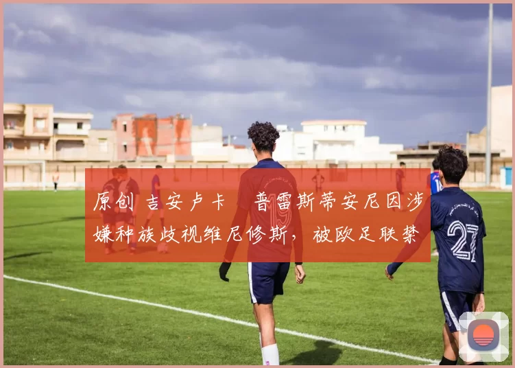 原创 吉安卢卡・普雷斯蒂安尼因涉嫌种族歧视维尼修斯,被欧足联禁赛