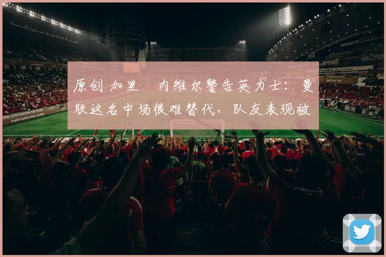 原创 加里・内维尔警告英力士：曼联这名中场很难替代，队友表现被赞 “离谱”