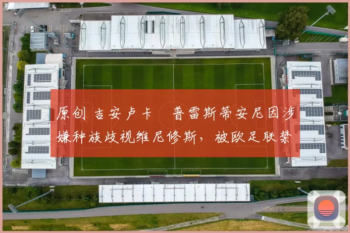 原创 吉安卢卡・普雷斯蒂安尼因涉嫌种族歧视维尼修斯，被欧足联禁赛