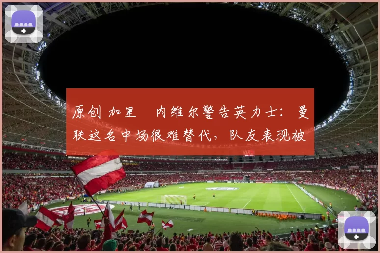 原创 加里・内维尔警告英力士：曼联这名中场很难替代，队友表现被赞 “离谱”