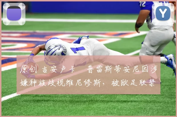 原创 吉安卢卡・普雷斯蒂安尼因涉嫌种族歧视维尼修斯，被欧足联禁赛