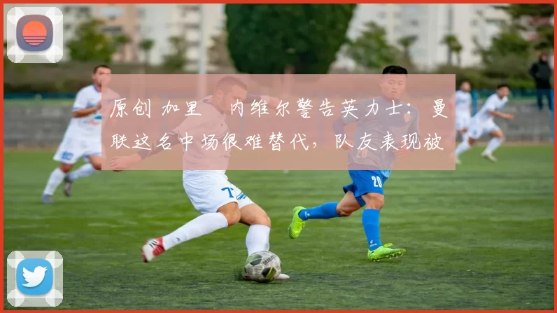 原创 加里・内维尔警告英力士：曼联这名中场很难替代，队友表现被赞 “离谱”