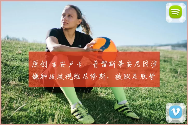 原创 吉安卢卡・普雷斯蒂安尼因涉嫌种族歧视维尼修斯，被欧足联禁赛